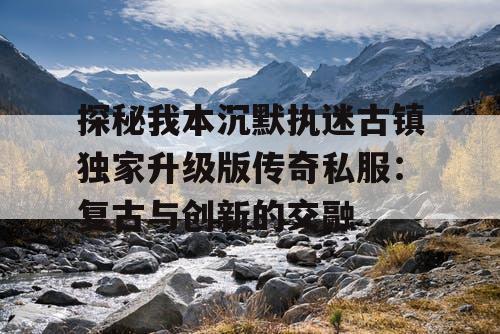 探秘我本沉默执迷古镇独家升级版传奇私服：复古与创新的交融